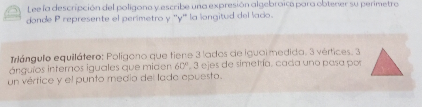 Lee la descripción del polígono y escribe una expresión algebraica para obtener su perímetro 
donde P represente el perímetro y “ y ” la longitud del lado. 
Triángulo equilátero: Polígono que tiene 3 lados de igual medida, 3 vértices, 3
ángulos internos iguales que miden 60° , 3 ejes de simetría, cada uno pasa por 
un vértice y el punto medio del lado opuesto.