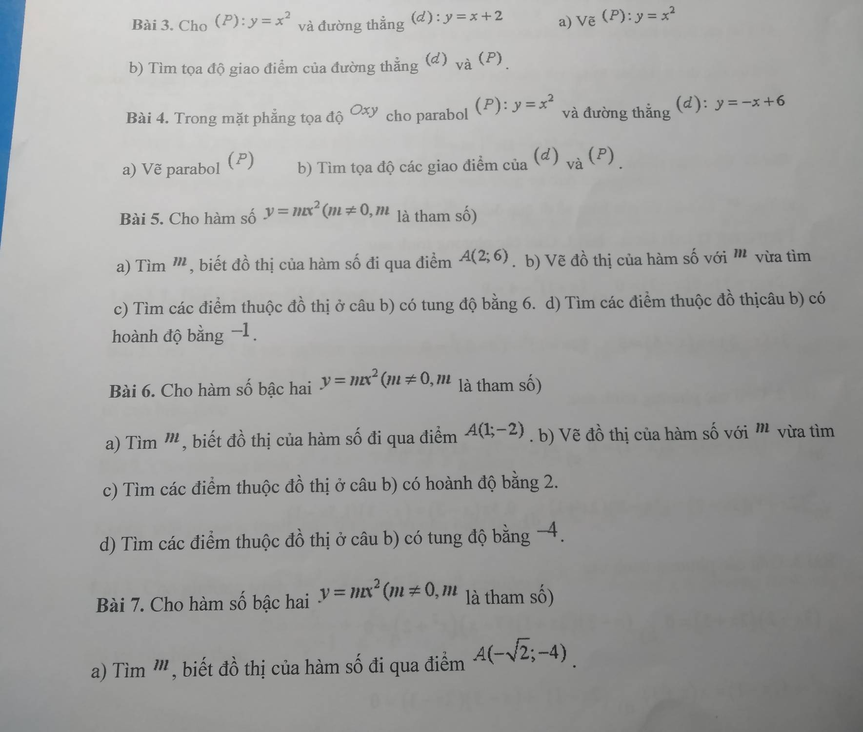 Cho (P):y=x^2 và đường thắng (d): y=x+2
a) Vxi (P):y=x^2
b) Tìm tọa độ giao điểm của đường thẳng (d) va(P) _. 
Bài 4. Trong mặt phẳng tọa do^(Oxy) cho parabol (P) : y=x^2 và đường thắng (d): y=-x+6
a) Vẽ parabol (P) b) Tìm tọa độ các giao điểm _cia(d)_va(P)_. 
Bài 5. Cho hàm số y=mx^2(m!= 0, m là tham số) 
a) Tim'' , biết đồ thị của hàm số đi qua điểm A(2;6). b) Vẽ đồ thị của hàm số với '' vừa tìm 
c) Tìm các điểm thuộc đồ thị ở câu b) có tung độ bằng 6. d) Tìm các điểm thuộc đồ thịcâu b) có 
hoành độ bằng −1 
Bài 6. Cho hàm số bậc hai y=mx^2(m!= 0, m là tham số) 
a) Tìm ''', biết đồ thị của hàm số đi qua điểm A(1;-2). b) Vẽ đồ thị của hàm số với ' vừa tìm 
c) Tìm các điểm thuộc đồ thị ở câu b) có hoành độ bằng 2. 
d) Tìm các điểm thuộc đồ thị ở câu b) có tung độ bằng -4. 
Bài 7. Cho hàm số bậc hai y=mx^2(m!= 0, m là tham số) 
a) Tìm 1^(11) , biết đồ thị của hàm số đi qua điểm A(-sqrt(2);-4)