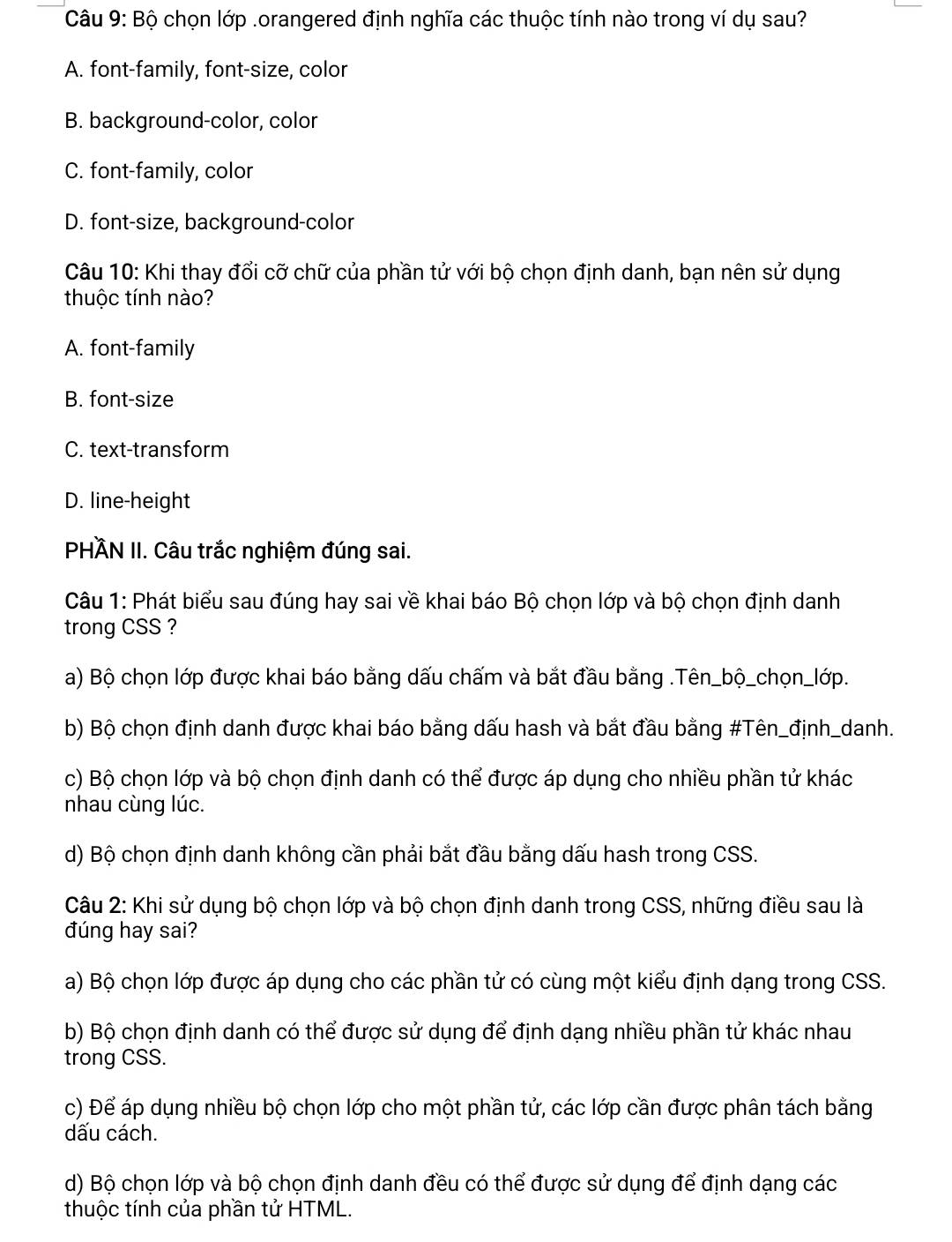 Bộ chọn lớp .orangered định nghĩa các thuộc tính nào trong ví dụ sau?
A. font-family, font-size, color
B. background-color, color
C. font-family, color
D. font-size, background-color
Câu 10: Khi thay đổi cỡ chữ của phần tử với bộ chọn định danh, bạn nên sử dụng
thuộc tính nào?
A. font-family
B. font-size
C. text-transform
D. line-height
PHÀN II. Câu trắc nghiệm đúng sai.
Câu 1: Phát biểu sau đúng hay sai về khai báo Bộ chọn lớp và bộ chọn định danh
trong CSS ?
a) Bộ chọn lớp được khai báo bằng dấu chấm và bắt đầu bằng .Tên_bộ_chọn_lớp.
b) Bộ chọn định danh được khai báo bằng dấu hash và bắt đầu bằng #Tên_định_danh.
c) Bộ chọn lớp và bộ chọn định danh có thể được áp dụng cho nhiều phần tử khác
nhau cùng lúc.
d) Bộ chọn định danh không cần phải bắt đầu bằng dấu hash trong CSS.
Câu 2: Khi sử dụng bộ chọn lớp và bộ chọn định danh trong CSS, những điều sau là
đúng hay sai?
a) Bộ chọn lớp được áp dụng cho các phần tử có cùng một kiểu định dạng trong CSS.
b) Bộ chọn định danh có thể được sử dụng để định dạng nhiều phần tử khác nhau
trong CSS.
c) Để áp dụng nhiều bộ chọn lớp cho một phần tử, các lớp cần được phân tách bằng
dấu cách.
d) Bộ chọn lớp và bộ chọn định danh đều có thể được sử dụng để định dạng các
thuộc tính của phần tử HTML.