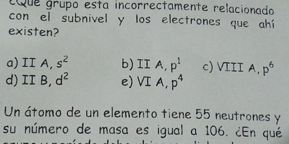 Que grupo esta incorrectamente relacionado
con el subnivel y los electrones que ahí
existen?
a) I A, s^2 b) IIA p^1 c) VIII A, p^6
d) II B, d^2 e) VIA, p^4
Un átomo de un elemento tiene 55 neutrones y
su número de masa es igual a 106. ¿En qué