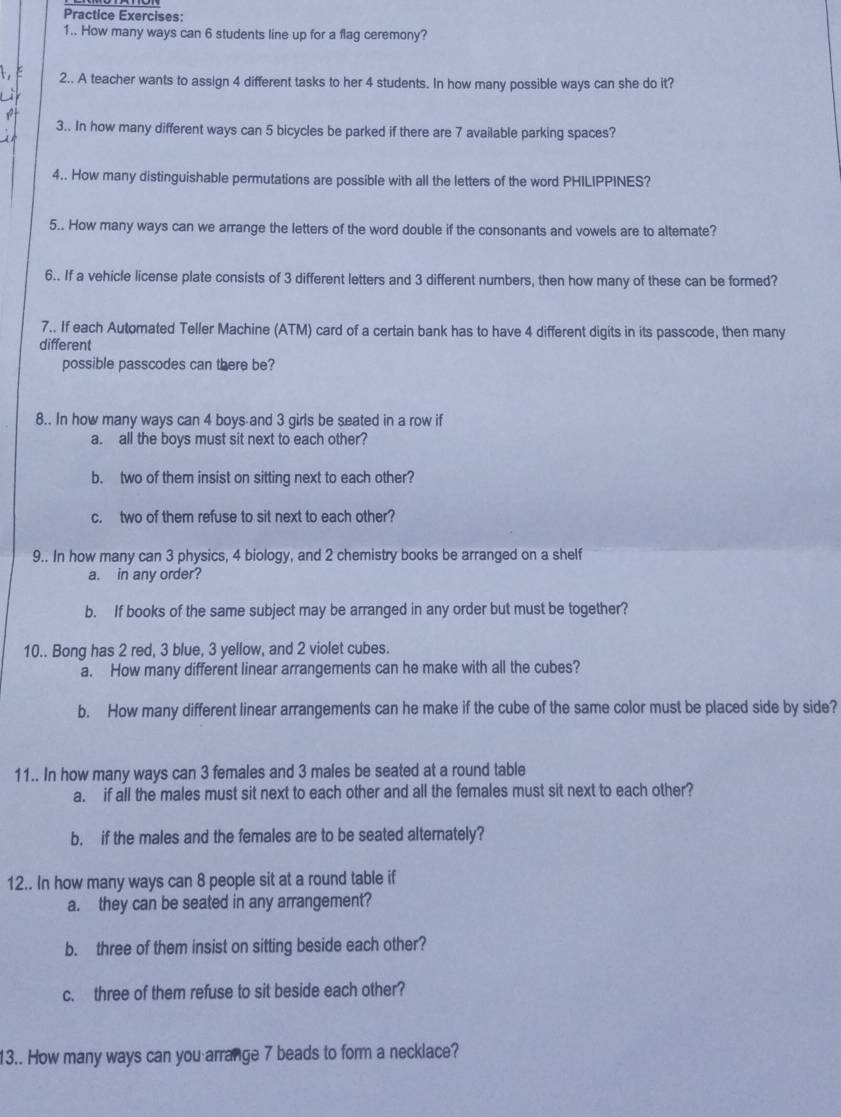 Practice Exercises: 
1.. How many ways can 6 students line up for a flag ceremony? 
2.. A teacher wants to assign 4 different tasks to her 4 students. In how many possible ways can she do it? 
3.. In how many different ways can 5 bicycles be parked if there are 7 available parking spaces? 
4.. How many distinguishable permutations are possible with all the letters of the word PHILIPPINES? 
5.. How many ways can we arrange the letters of the word double if the consonants and vowels are to altemate? 
6.. If a vehicle license plate consists of 3 different letters and 3 different numbers, then how many of these can be formed? 
7.. If each Automated Teller Machine (ATM) card of a certain bank has to have 4 different digits in its passcode, then many 
different 
possible passcodes can there be? 
8.. In how many ways can 4 boys and 3 girls be seated in a row if 
a. all the boys must sit next to each other? 
b. two of them insist on sitting next to each other? 
c. two of them refuse to sit next to each other? 
9.. In how many can 3 physics, 4 biology, and 2 chemistry books be arranged on a shelf 
a. in any order? 
b. If books of the same subject may be arranged in any order but must be together? 
10.. Bong has 2 red, 3 blue, 3 yellow, and 2 violet cubes. 
a. How many different linear arrangements can he make with all the cubes? 
b. How many different linear arrangements can he make if the cube of the same color must be placed side by side? 
11.. In how many ways can 3 females and 3 males be seated at a round table 
a. if all the males must sit next to each other and all the females must sit next to each other? 
b. if the males and the females are to be seated alternately? 
12.. In how many ways can 8 people sit at a round table if 
a. they can be seated in any arrangement? 
b. three of them insist on sitting beside each other? 
c. three of them refuse to sit beside each other? 
13.. How many ways can you arrange 7 beads to form a necklace?
