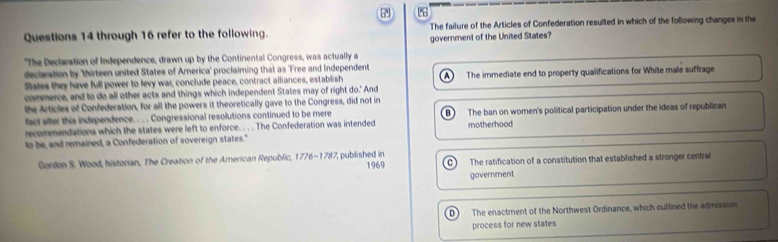 through 16 refer to the following. The failure of the Articles of Confederation resulted in which of the following changes in the
government of the United States?
"The Declaration of Independence, drawn up by the Continental Congress, was actually a
declaration by 'thirteen united States of America' proclaiming that as 'Free and Independent
States they have full power to levy war, conclude peace, contract alliances, establish A) The immediate end to property qualifications for White male suffrage
commerce, and to do all other acts and things which independent States may of right do.' And
the Articles of Confederation, for all the powers it theoretically gave to the Congress, did not in
fact afler this independence. . . . Congressional resolutions continued to be mere B The ban on women's political participation under the ideas of republican
recommendations which the states were left to enforce. . . . The Confederation was intended motherhood
to be, and remained, a Confederation of sovereign states."
Gordon S. Wood, historian, The Creation of the American Republic, 1776-178 7 published in
1969 The ratification of a constitution that established a stronger central
government
D ) The enactment of the Northwest Ordinance, which outlined the admission
process for new states