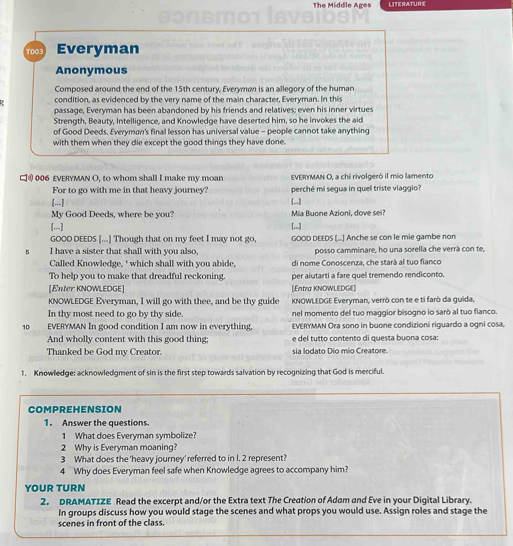 The Middle Ages LITERATURE
T003 Everyman
Anonymous
Composed around the end of the 15th century, Everyman is an allegory of the human
condition, as evidenced by the very name of the main character, Everyman. In this
passage, Everyman has been abandoned by his friends and relatives; even his inner virtues
Strength, Beauty, Intelligence, and Knowledge have deserted him, so he invokes the aid
of Good Deeds. Everyman's final lesson has universal value - people cannot take anything
with them when they die except the good things they have done.
" 006 EVERYMAN O, to whom shall I make my moan EVERYMAN O, a chi rivolgerò il mio lamento
For to go with me in that heavy journey? perché mi segua in quel triste viaggio?
[...] [...]
My Good Deeds, where be you? Mia Buone Azioni, dove sei?
[...] [...]
GOOD DEEDS [...] Though that on my feet I may not go, GOOD DEEDS [...] Anche se con le mie gambe non
5 I have a sister that shall with you also, posso camminare, ho una sorella che verrà con te,
Called Knowledge, ¹ which shall with you abide, di nome Conoscenza, che starà al tuo fianco
To help you to make that dreadful reckoning. per aiutarti a fare quel tremendo rendiconto.
[Enter KNOWLEDGE] [Entra KNOWLEDGE]
KNOWLEDGE Everyman, I will go with thee, and be thy guide KNOWLEDGE Everyman, verrò con te e ti farò da guida,
In thy most need to go by thy side. nel momento del tuo maggior bisogno io sarò al tuo fianco.
10 EVERYMAN In good condition I am now in everything, EVERYMAN Ora sono in buone condizioni riguardo a ogni cosa,
And wholly content with this good thing; e del tutto contento di questa buona cosa:
Thanked be God my Creator. sia lodato Dio mio Creatore.
1. Knowledge: acknowledgment of sin is the first step towards salvation by recognizing that God is merciful.
COMPREHENSION
1. Answer the questions.
1 What does Everyman symbolize?
2 Why is Everyman moaning?
3 What does the ‘heavy journey’ referred to in I. 2 represent?
4 Why does Everyman feel safe when Knowledge agrees to accompany him?
YOUR TURN
2. DRAMATIZE Read the excerpt and/or the Extra text The Creation of Adam and Eve in your Digital Library.
In groups discuss how you would stage the scenes and what props you would use. Assign roles and stage the
scenes in front of the class.