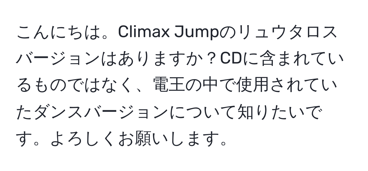 こんにちは。Climax Jumpのリュウタロスバージョンはありますか？CDに含まれているものではなく、電王の中で使用されていたダンスバージョンについて知りたいです。よろしくお願いします。