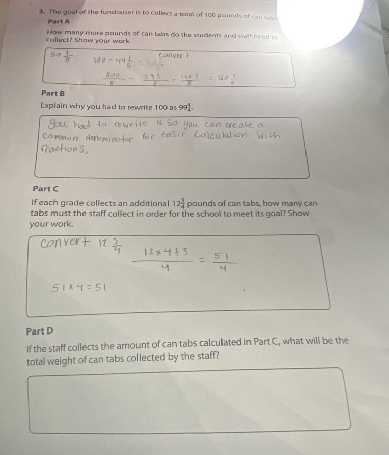 The goal of the fundraiser is to collect a total of 100 pounds of can tabs 
Part A 
How many more pounds of can tabs do the students and staff need to 
collect? Show your work. 
So 
Part B 
Explain why you had to rewrite 100 as 99 4/4 . 
Part C 
If each grade collects an additional 12 3/4  D ounds of can tabs, how many can 
tabs must the staff collect in order for the school to meet its goal? Show 
your work. 
Part D 
If the staff collects the amount of can tabs calculated in Part C, what will be the 
total weight of can tabs collected by the staff?