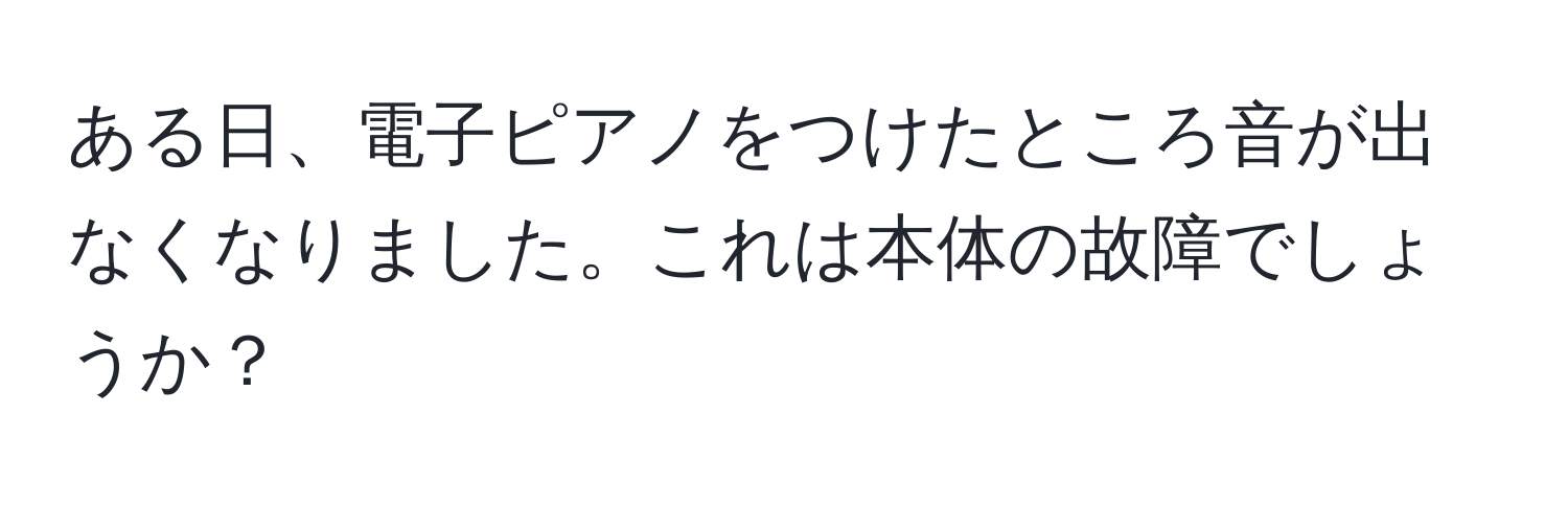 ある日、電子ピアノをつけたところ音が出なくなりました。これは本体の故障でしょうか？