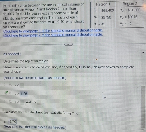 Is the difference between the mean annual salaries of
statisticians in Region 1 and Region 2 more than 
$5000? To decide, you select a random sample of 
statisticians from each region. The results of each 
survey are shown to the right. At alpha =0.10 , what should
you conclude? 
Click here to view page 1 of the standard normal distrib
Click here to view page 2 of the standard normal distribution table.
as needed )
Determine the rejection region.
Select the correct choice below, and, if necessary, fill in any answer boxes to complete
your choice
(Round to two decimal places as needed.)
A z
a z>1.28
z and z>□
Calculate the standardized test statistic for mu _1-mu _2
z=3.76
(Round to two decimal places as needed.)