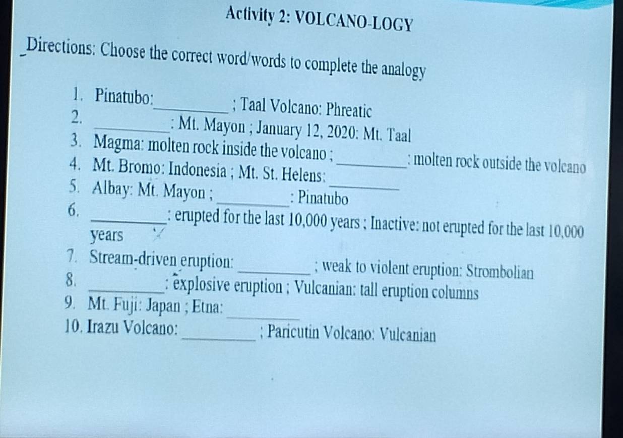 Activity 2: VOLCANO-LOGY 
Directions: Choose the correct word/words to complete the analogy 
1. Pinatubo:_ ; Taal Volcano: Phreatic 
2. 
_: Mt. Mayon ; January 12, 2020: Mt. Taal 
3. Magma: molten rock inside the volcano ; : molten rock outside the volcano 
4. Mt. Bromo: Indonesia ; Mt. St. Helens:_ 
5. Albay: Mt. Mayon ;_ : Pinatubo 
6. 
_: erupted for the last 10,000 years; Inactive: not erupted for the last 10,000
years
7. Stream-driven eruption: _; weak to violent eruption: Strombolian 
8. _ : éxplosive eruption ; Vulcanian: tall eruption columns 
_ 
9. Mt. Fuji: Japan ; Etna: 
10. Irazu Volcano: _; Paricutin Volcano: Vulcanian