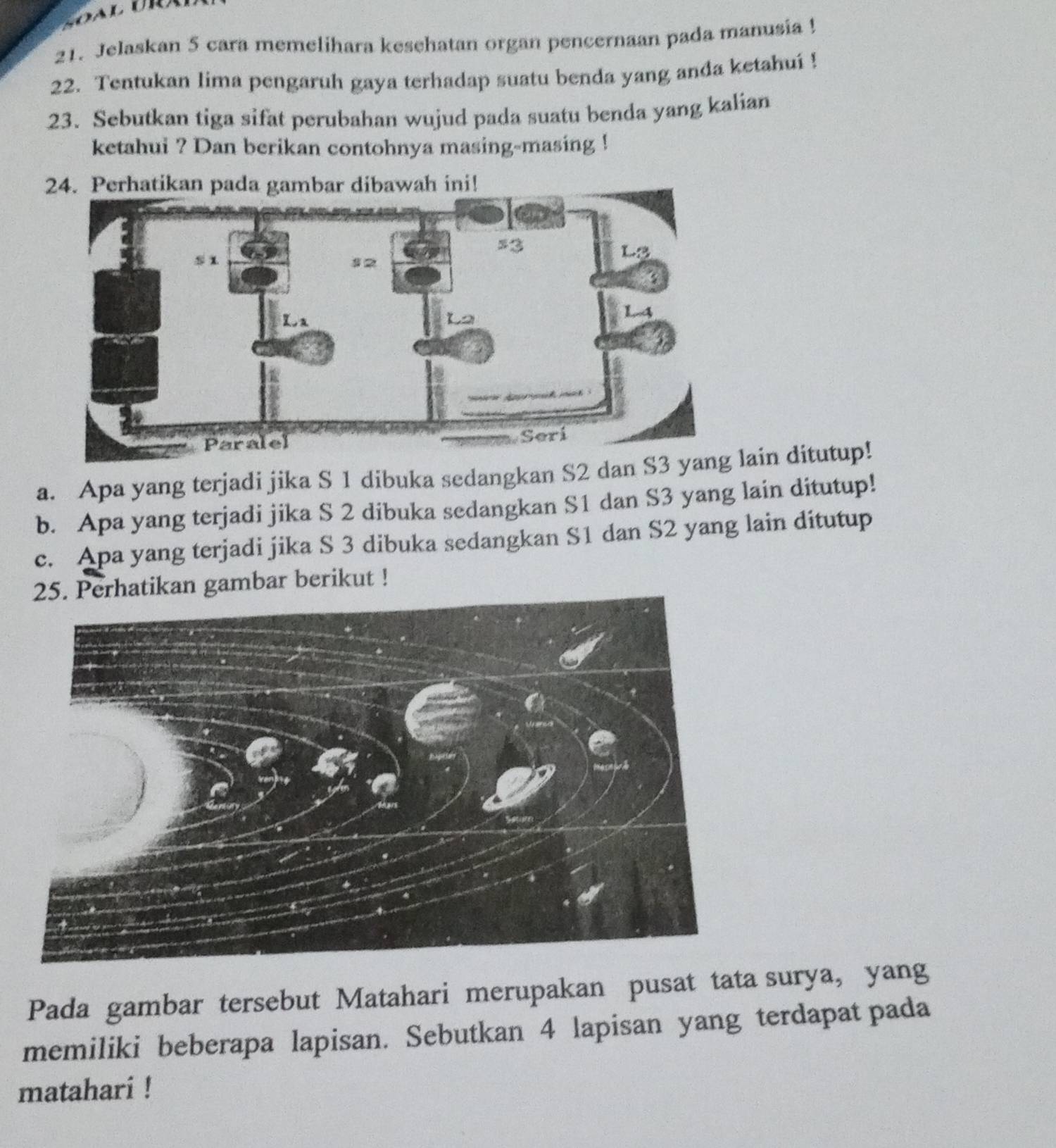 Jelaskan 5 cara memelihara kesehatan organ pencernaan pada manusia ! 
22. Tentukan lima pengaruh gaya terhadap suatu benda yang anda ketahui ! 
23. Sebutkan tiga sifat perubahan wujud pada suatu benda yang kalian 
ketahui ? Dan berikan contohnya masing-masing ! 
24. Perhatikan pada gambar dibawah ini! 
a. Apa yang terjadi jika S 1 dibuka sedangkan S2 dan S3 yang lain ditutup! 
b. Apa yang terjadi jika S 2 dibuka sedangkan S1 dan S3 yang lain ditutup! 
c. Apa yang terjadi jika S 3 dibuka sedangkan S1 dan S2 yang lain ditutup 
25. Perhatikan gambar berikut ! 
Pada gambar tersebut Matahari merupakan pusat tata surya, yang 
memiliki beberapa lapisan. Sebutkan 4 lapisan yang terdapat pada 
matahari !