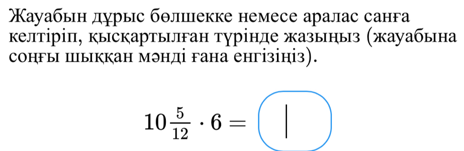 ауабьн дурыс бθлшцекке немесе аралас санга 
келтіріπ, кыскартылган турінде жазыныз (жауабьна 
сонгы ыккан мэнді гана енгізініз).
10 5/12 · 6=□