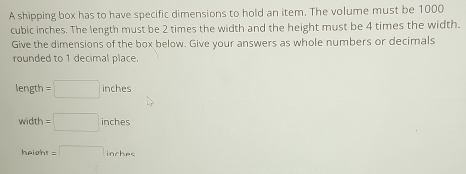 A shipping box has to have specific dimensions to hold an item. The volume must be 1000
cubic inches. The length must be 2 times the width and the height must be 4 times the width. 
Give the dimensions of the box below. Give your answers as whole numbers or decimals 
rounded to 1 decimal place.
length =□ inches
wid th =□ inches
height =□ inrhaet