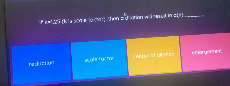 If k=1.25 (k is scale factor), then a dilation will result in a(n) _
reduction scale factor center of dilation enlargement