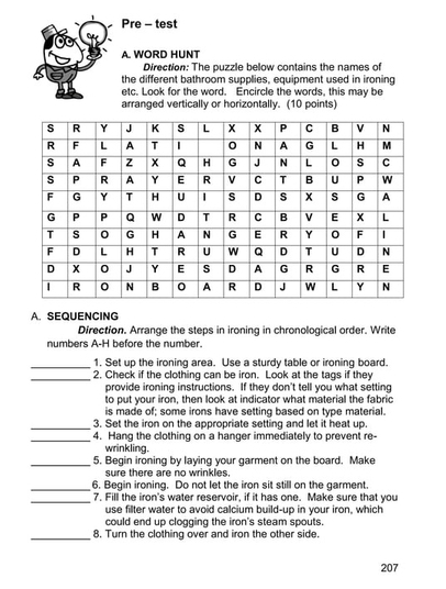 Pre - test 
A. WORD HUNT 
Direction: The puzzle below contains the names of 
the different bathroom supplies, equipment used in ironing 
etc. Look for the word. Encircle the words, this may be 
arranged vertically or horizontally. (10 points) 
A. SEQUENCING 
Direction. Arrange the steps in ironing in chronological order. Write 
numbers A-H before the number. 
_1. Set up the ironing area. Use a sturdy table or ironing board. 
_2. Check if the clothing can be iron. Look at the tags if they 
provide ironing instructions. If they don't tell you what setting 
to put your iron, then look at indicator what material the fabric 
is made of; some irons have setting based on type material. 
_3. Set the iron on the appropriate setting and let it heat up. 
_4. Hang the clothing on a hanger immediately to prevent re- 
wrinkling. 
_5. Begin ironing by laying your garment on the board. Make 
sure there are no wrinkles. 
_6. Begin ironing. Do not let the iron sit still on the garment 
_7. Fill the iron's water reservoir, if it has one. Make sure that you 
use filter water to avoid calcium build-up in your iron, which 
could end up clogging the iron's steam spouts 
_8. Turn the clothing over and iron the other side. 
207