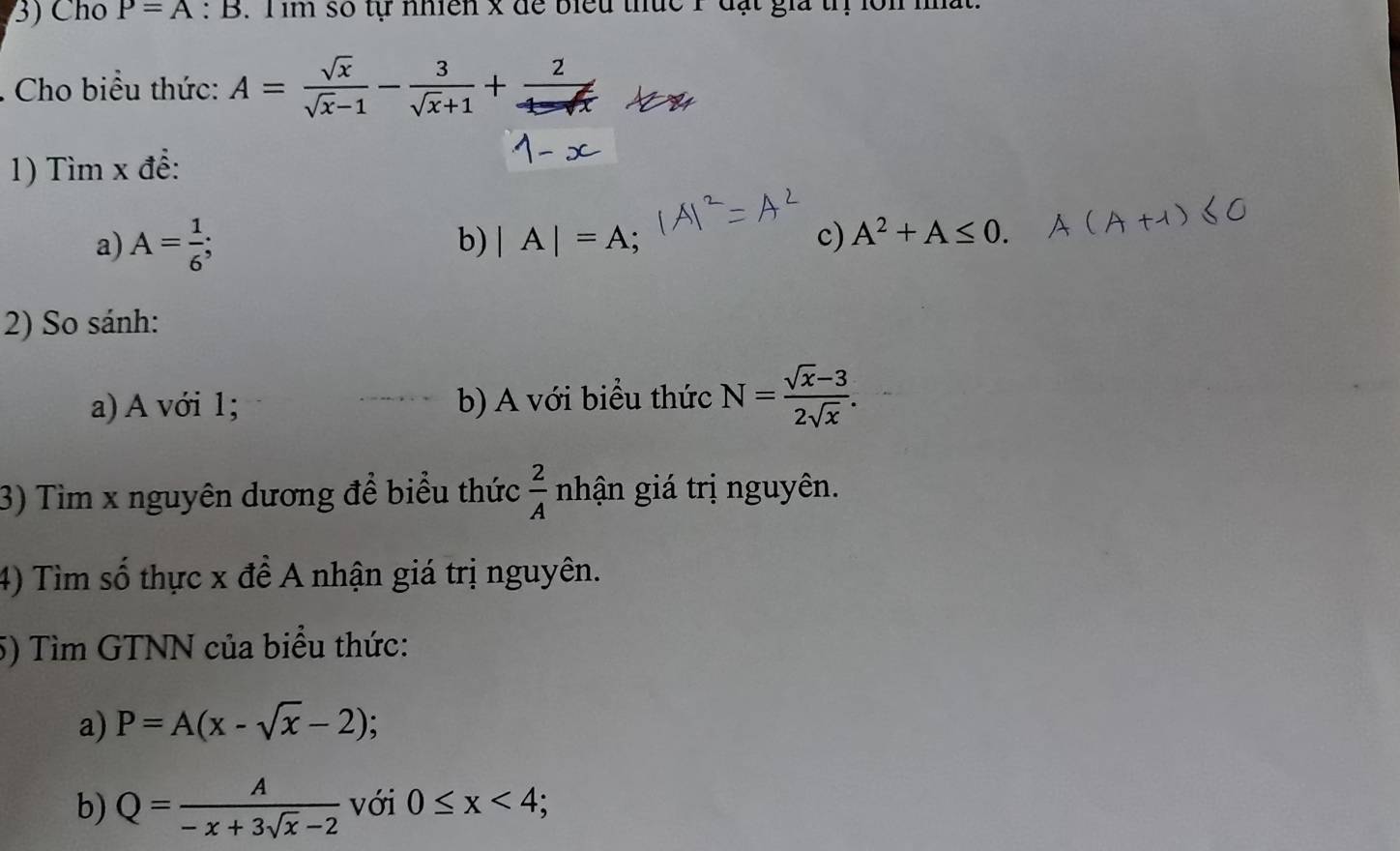 Cho P=A:B. T im số tự nhiên x để biểu thức 1 đạt gia tị lôn 
. Cho biểu thức: A= sqrt(x)/sqrt(x)-1 - 3/sqrt(x)+1 +.  2/1-sqrt(x) 
1) Tìm x để: 
a) A= 1/6 ; 
b) |A|=A; c) A^2+A≤ 0. 
2) So sánh: 
a) A với 1; b) A với biểu thức N= (sqrt(x)-3)/2sqrt(x) . 
3) Tìm x nguyên dương để biểu thức  2/A  nhận giá trị nguyên. 
4) Tìm số thực x để A nhận giá trị nguyên. 
5) Tìm GTNN của biểu thức: 
a) P=A(x-sqrt(x)-2)
b) Q= A/-x+3sqrt(x)-2  với 0≤ x<4</tex>;