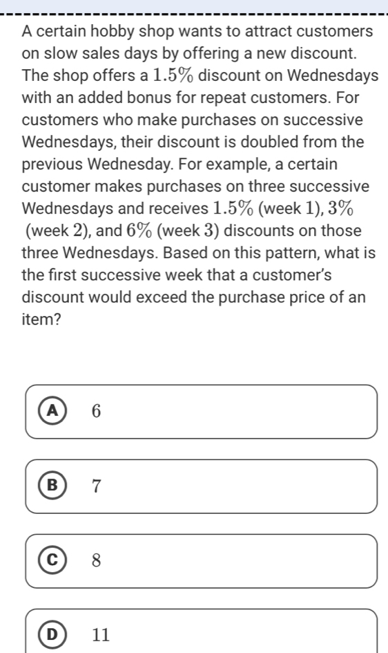 A certain hobby shop wants to attract customers
on slow sales days by offering a new discount.
The shop offers a 1.5% discount on Wednesdays
with an added bonus for repeat customers. For
customers who make purchases on successive
Wednesdays, their discount is doubled from the
previous Wednesday. For example, a certain
customer makes purchases on three successive
Wednesdays and receives 1.5% (week 1), 3%
(week 2), and 6% (week 3) discounts on those
three Wednesdays. Based on this pattern, what is
the first successive week that a customer’s
discount would exceed the purchase price of an
item?
A 6
B) 7
C) ₹8
D ) ₹11