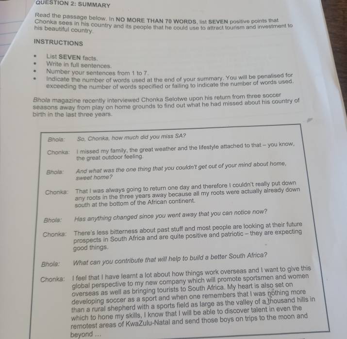 SUMMARY 
Read the passage below. In NO MORE THAN 70 WORDS, list SEVEN positive points that 
Chonka sees in his country and its people that he could use to attract toursm and investment to 
his beautiful country. 
INSTRUCTIONS 
List SEVEN facts. 
Write in full sentences. 
Number your sentences from 1 to 7. 
Indicate the number of words used at the end of your summary. You will be penalised for 
exceeding the number of words specified or failing to indicate the number of words used. 
Bhola magazine recently interviewed Chonka Selotwe upon his return from three soccer 
seasons away from play on home grounds to find out what he had missed about his country of 
birth in the last three years. 
Bhola: So, Chonka, how much did you miss SA? 
Chonka: I missed my family, the great weather and the lifestyle attached to that - you know, 
the great outdoor feeling. 
Bhola: And what was the one thing that you couldn't get out of your mind about home, 
sweet home? 
Chonka: That I was always going to return one day and therefore I couldn't really put down 
any roots in the three years away because all my roots were actually already down 
south at the bottom of the African continent. 
Bhola: Has anything changed since you went away that you can notice now? 
Chonka: There’s less bitterness about past stuff and most people are looking at their future 
prospects in South Africa and are quite positive and patriotic - they are expecting 
good things. 
Bhola: What can you contribute that will help to build a better South Africa? 
Chonka: I feel that I have learnt a lot about how things work overseas and I want to give this 
global perspective to my new company which will promote sportsmen and women 
overseas as well as bringing tourists to South Africa. My heart is also set on 
developing soccer as a sport and when one remembers that I was nothing more 
than a rural shepherd with a sports field as large as the valley of a thousand hills in 
which to hone my skills, I know that I will be able to discover talent in even the 
remotest areas of KwaZulu-Natal and send those boys on trips to the moon and 
beyond ...