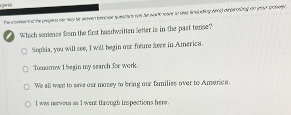 ogress:
The movement of the progress bar may be uneven because questions can be worth more or less (including zero) depending on your answer.
I Which sentence from the first handwritten letter is in the past tense?
Sophia, you will see, I will begin our future here in America.
Tomorrow I begin my search for work.
We all want to save our money to bring our families over to America.
I was nervous as I went through inspections here.