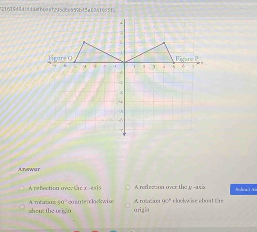 21619484/444efb0a6f295d8c659b45a6241925f5
Answer
A reflection over the x -axis A reflection over the y -axis Submit An
A rotation 90° counterclockwise A rotation 90° clockwise about the
about the origin origin