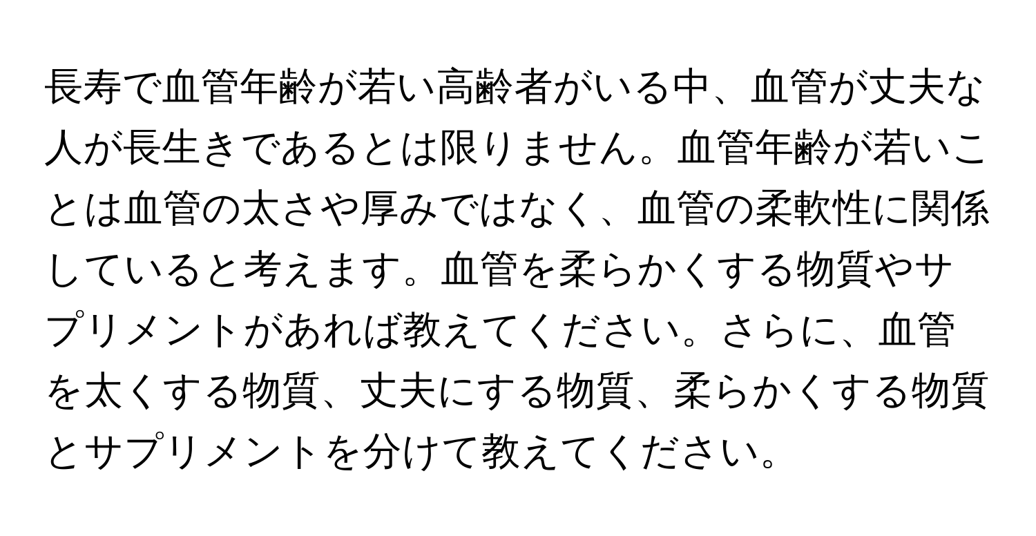 長寿で血管年齢が若い高齢者がいる中、血管が丈夫な人が長生きであるとは限りません。血管年齢が若いことは血管の太さや厚みではなく、血管の柔軟性に関係していると考えます。血管を柔らかくする物質やサプリメントがあれば教えてください。さらに、血管を太くする物質、丈夫にする物質、柔らかくする物質とサプリメントを分けて教えてください。