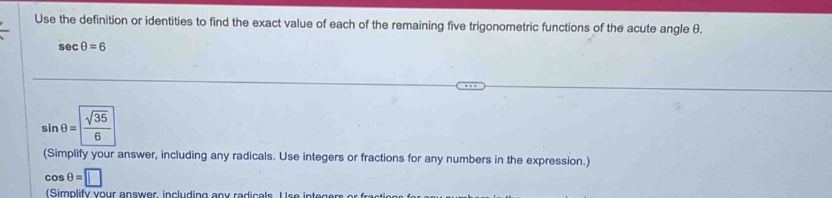 Use the definition or identities to find the exact value of each of the remaining five trigonometric functions of the acute angle θ.
sec θ =6
sin θ = sqrt(35)/6 
(Simplify your answer, including any radicals. Use integers or fractions for any numbers in the expression.)
cos θ =□
(Simplify your answer, including any radicals Use inte gers or ae