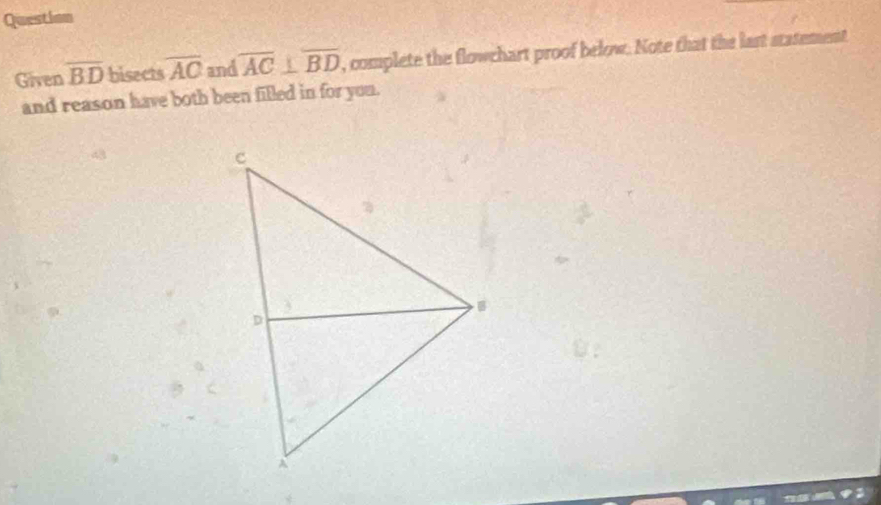 Question 
Given overline BD bisects overline AC and overline AC⊥ overline BD , complete the flowchart proof below. Note that the last statement 
and reason have both been filled in for you.