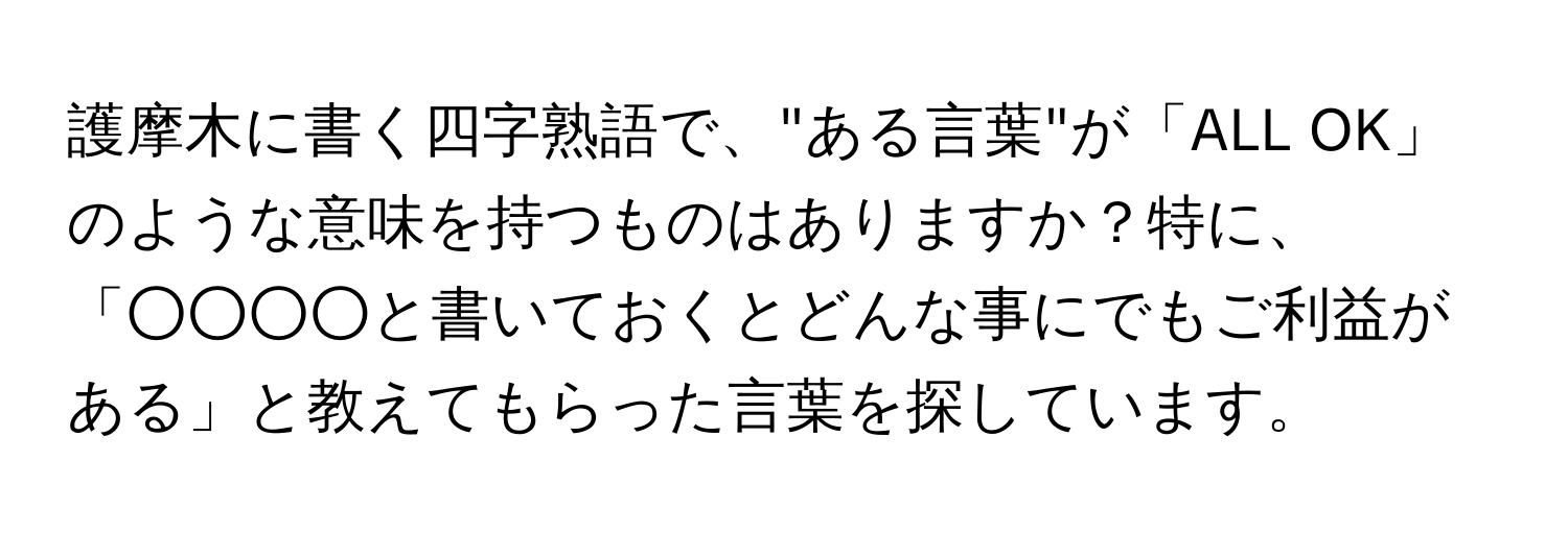 護摩木に書く四字熟語で、"ある言葉"が「ALL OK」のような意味を持つものはありますか？特に、「○○○○と書いておくとどんな事にでもご利益がある」と教えてもらった言葉を探しています。