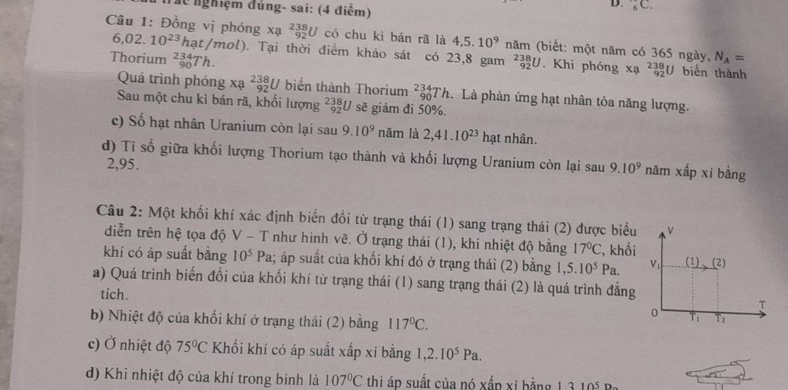 Tác nghiệm đúng- sai: (4 điểm)
D. _6C.
_(92)^(238)U có chu kì bán rã là 4,5.10^9 năm (biết: một năm có 365 ngày,
Câu 1: Đồng vị phóng xạ 6,02.10^(23)hat/mol) ). Tại thời điểm khảo sát có 23,8 gam _(92)^(238)U. Khi phóng xa^2_92U
Thorium _(90)^(234)Th. N_A=
biến thành
Quá trình phóng xạ beginarrayr 238 92endarray U biến thành Thorium _(90)^(234)Th :. Là phản ứng hạt nhân tỏa năng lượng.
Sau một chu kì bán rã, khối lượng ²३U sẽ giảm đi 50%.
c) Số hạt nhân Uranium còn lại sau 9.10^9 năm là 2,41.10^(23) h ạt nhân.
d) Ti số giữa khối lượng Thorium tạo thành và khối lượng Uranium còn lại sau 9.10^9 năm xấp xi bằng
2,95.
Câu 2: Một khối khí xác định biển đổi từ trạng thái (1) sang trạng thái (2) được biểu
diễn trên hệ tọa độ V - T như hình vẽ. Ở trạng thái (1), khi nhiệt độ bằng 17°C , khối
khí có áp suất bằng 10^5Pa; áp suất của khối khí đó ở trạng thái (2) bằng 1, ,5.10^5Pa.
a) Quá trình biến đổi của khối khí từ trạng thái (1) sang trạng thái (2) là quá trình đẳng
tích.
b) Nhiệt độ của khối khí ở trạng thái (2) bằng 117°C.
c) Ở nhiệt độ 75°C Khối khí có áp suất xấp xi bằng 1,2.10^5Pa.
overline _ ()=_ 
d) Khi nhiệt độ của khí trong bình là 107°C thì áp suất của nó xấp xỉ bằng 1,3 10i Ba