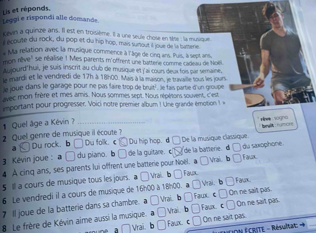 Lis et réponds.
Leggi e rispondi alle domande.
Kévin a quinze ans. Il est en troisième. Il a une seule chose en tête : la musique
Il écoute du rock, du pop et du hip hop, mais surtout il joue de la batterie.
« Ma relation avec la musique commence à l'âge de cinq ans. Puis, à sept ans,
mon rêve' se réalise ! Mes parents m'offrent une batterie comme cadeau de Noël
Aujourd'hui, je suis inscrit au club de musique et j'ai cours deux fois par semaine,
le mardi et le vendredi de 17h à 18h00. Mais à la maison, je travaille tous les jours.
Je joue dans le garage pour ne pas faire trop de bruit². Je fais partie d'un groupe
avec mon frère et mes amis. Nous sommes sept. Nous répétons souvent, c'est
important pour progresser. Voici notre premier album ! Une grande émotion ! »
1 Quel âge a Kévin ?
bruit : rumore 
2 Quel genre de musique il écoute ?  rêve : sogno
a Du rock. b Du folk. c Du hip hop. d De la musique classique.
3 Kévin joue : a □ du piano. b de la guitare. c de la batterie. d □ du saxophone.
4 À cinq ans, ses parents lui offrent une batterie pour Noël. a □ Vrai. b □ Faux.
5 Il a cours de musique tous les jours. a □ Vrai. b Faux.
6 Le vendredi il a cours de musique de 16h00 à 18h00. a □ Vrai、 b a Faux.
7 Il joue de la batterie dans sa chambre. a □ Vrai. b □ Faux. c □ On ne sait pas.
8 Le frère de Kévin aime aussi la musique. a □ Vrai. b □ Faux. c □ On ne sait pas.
une a □ Vrai. b □ Faux. c . On ne sait pas.
CION ÉCRITE - Résultat: