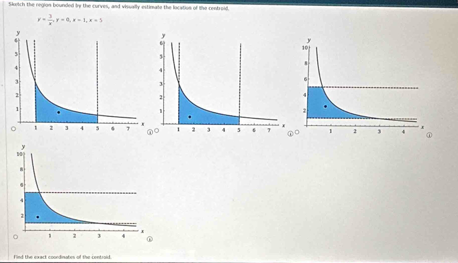 Sketch the region bounded by the curves, and visually estimate the location of the centroid.
y= 3/x , y=0, x=1, x=5
Find the exact coordinates of the centroid.