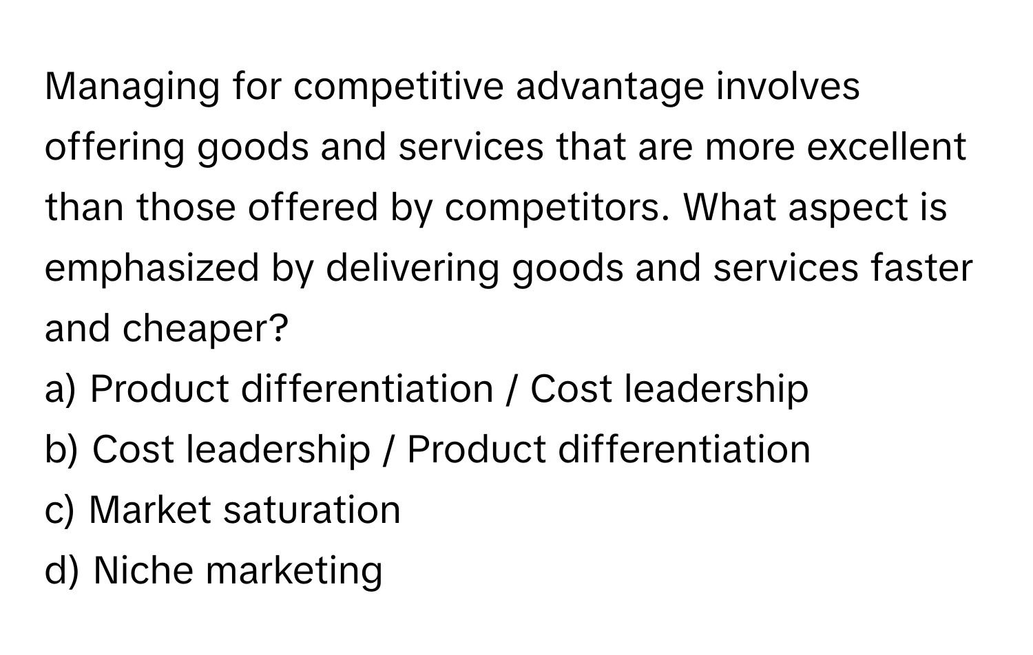 Managing for competitive advantage involves offering goods and services that are more excellent than those offered by competitors. What aspect is emphasized by delivering goods and services faster and cheaper?

a) Product differentiation / Cost leadership 
b) Cost leadership / Product differentiation 
c) Market saturation 
d) Niche marketing