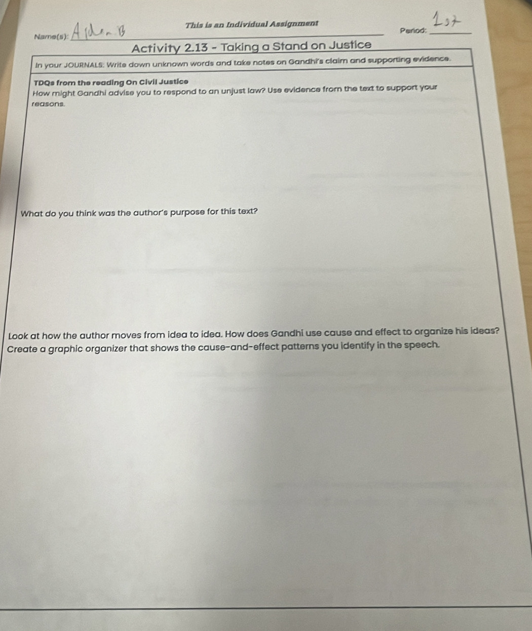 This is an Individual Assignment 
Period:_ 
Name(s):_ 
_ 
Activity 2.13 - Taking a Stand on Justice 
In your JOURNALS: Write down unknown words and take notes on Gandhi's claim and supporting evidence. 
TDQs from the reading On Civil Justice 
How might Gandhi advise you to respond to an unjust law? Use evidence from the text to support your 
reasons. 
What do you think was the author's purpose for this text? 
Look at how the author moves from idea to idea. How does Gandhi use cause and effect to organize his ideas? 
Create a graphic organizer that shows the cause-and-effect patterns you identify in the speech.