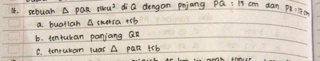 sebuah A PQR siku^2 di Q dengan pnjang PQ:15cm dan PR:17cm
a. buatlah A skersa +sb
b. tentukan panjang QR
C. tenrukan luas A pQR trb