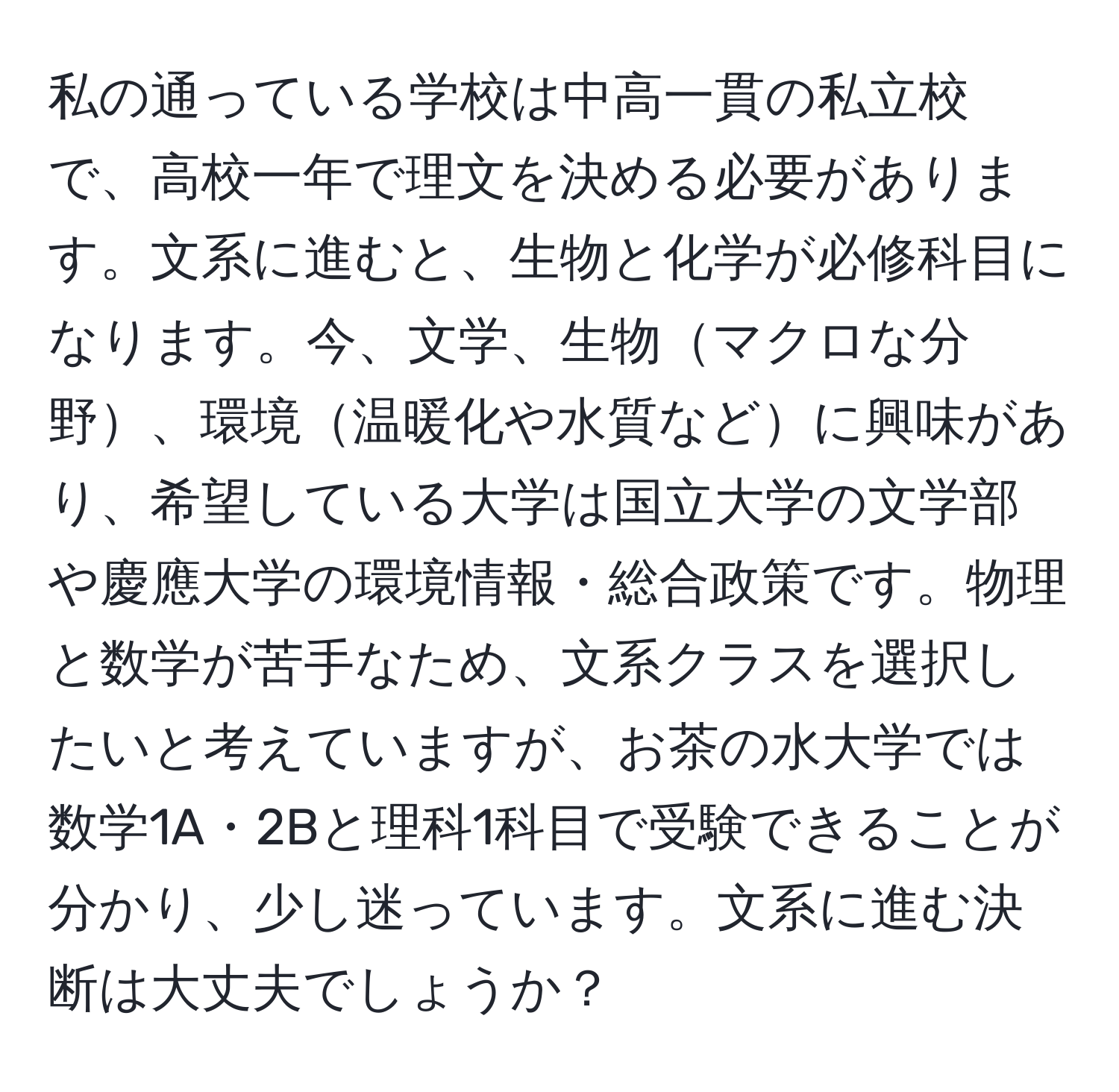 私の通っている学校は中高一貫の私立校で、高校一年で理文を決める必要があります。文系に進むと、生物と化学が必修科目になります。今、文学、生物マクロな分野、環境温暖化や水質などに興味があり、希望している大学は国立大学の文学部や慶應大学の環境情報・総合政策です。物理と数学が苦手なため、文系クラスを選択したいと考えていますが、お茶の水大学では数学1A・2Bと理科1科目で受験できることが分かり、少し迷っています。文系に進む決断は大丈夫でしょうか？