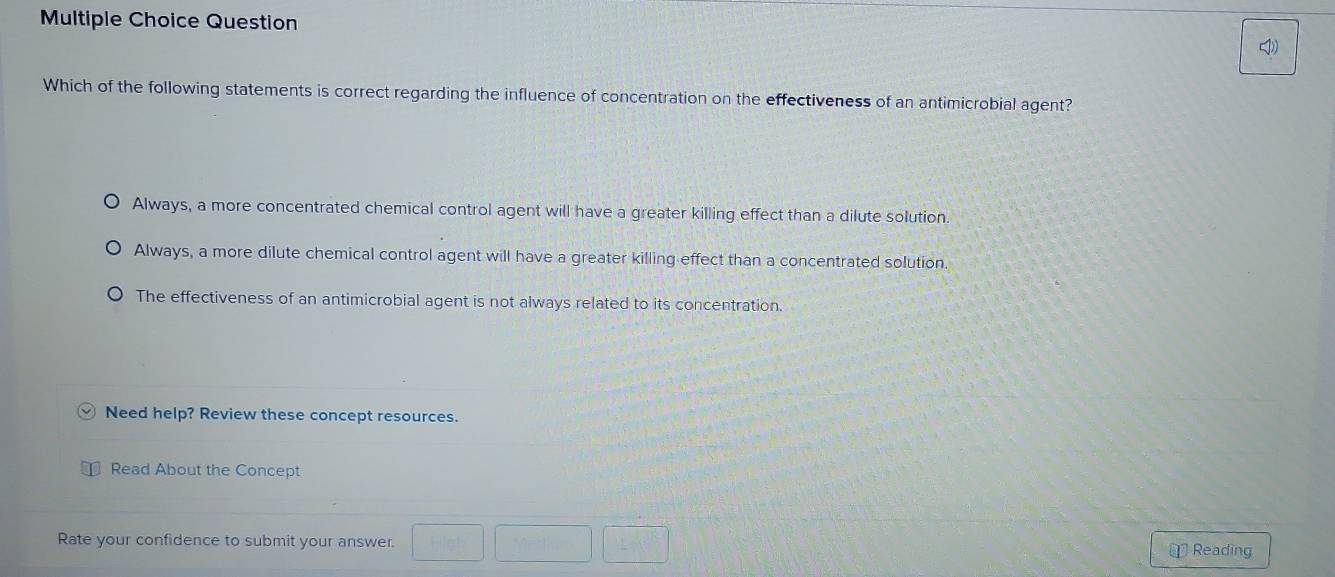 Question
Which of the following statements is correct regarding the influence of concentration on the effectiveness of an antimicrobial agent?
Always, a more concentrated chemical control agent will have a greater killing effect than a dilute solution
Always, a more dilute chemical control agent will have a greater killing effect than a concentrated solution.
The effectiveness of an antimicrobial agent is not always related to its concentration
Need help? Review these concept resources.
Read About the Concept
Rate your confidence to submit your answer. □ □ □ ⊥ Reading