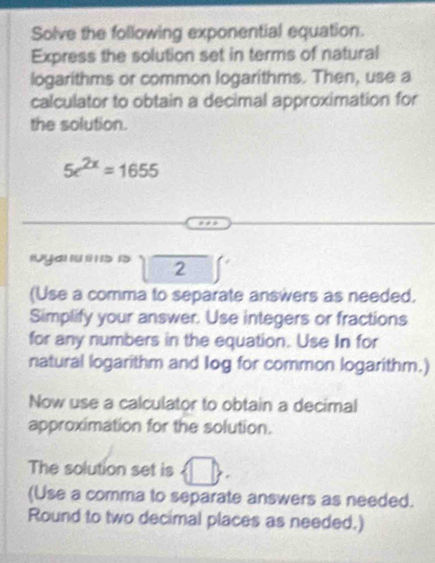 Solve the following exponential equation. 
Express the solution set in terms of natural 
logarithms or common logarithms. Then, use a 
calculator to obtain a decimal approximation for 
the solution.
5e^(2x)=1655
'a ' ' a n beginarrayr □  □ endarray
(Use a comma to separate answers as needed. 
Simplify your answer. Use integers or fractions 
for any numbers in the equation. Use In for 
natural logarithm and log for common logarithm.) 
Now use a calculator to obtain a decimal 
approximation for the solution. 
The solution set is □  
(Use a comma to separate answers as needed. 
Round to two decimal places as needed.)