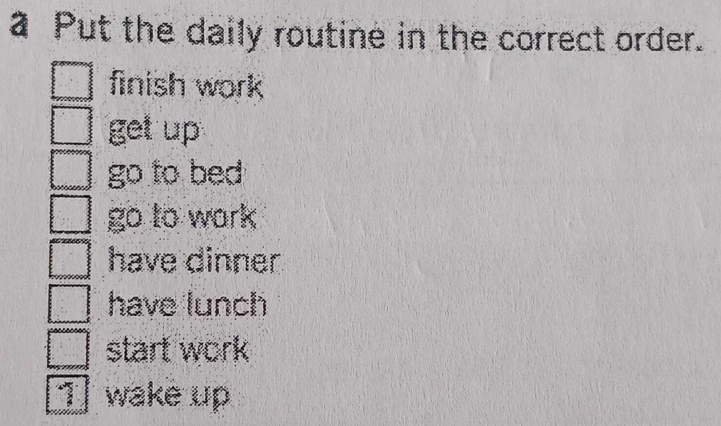 a Put the daily routine in the correct order.
finish work
get up
go to bed
go to work
have dinner
have lunch
start work
1 wake up