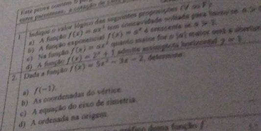 entre parçnteses, a cotação de c al 
t em concavidade onltada pára lamo se d r 
j índique o valor lógico das seguintes péopenções ef oo F y
f(x)=ax quanto maine foi s (a) maice ook a anevtan
#) A função
7* 8
6). Na função b) A função expénencial f(x)=ax^2 f(x)=a^x 4 conscenia on 4 i ?
2 | Dada a fanção d) A função f(x)=2^x+1 f(x)=5x^2-3x-2 def t
a) /(-1).
b) As coordenadas do vértice
c) A equação do eixo de simetria
d) A ordenada na origen
stca árra fênçãa