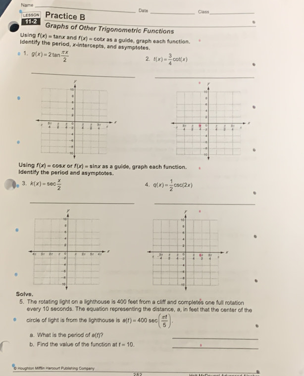 Name_
Date
LESSON Practice B _Class_
_
11-2
Graphs of Other Trigonometric Functions
Using f(x)=tan x and f(x)=cot x as a guide, graph each function.
Identify the period, x-intercepts, and asymptotes.
. 1. g(x)=2tan  π x/2 
2. t(x)= 3/4 cot (x)
_
.
 
Using f(x)=cos x or f(x)=sin x as a guide, graph each function.
Identify the period and asymptotes.
3. k(x)=sec  x/2  q(x)= 1/2 csc (2x)
4.
_
_
Solve.
5. The rotating light on a lighthouse is 400 feet from a cliff and completes one full rotation
every 10 seconds. The equation representing the distance, a, in feet that the center of the
circle of light is from the lighthouse is a(t)=400sec ( π t/5 ).
a. What is the period of a(t) ?
_
_
b. Find the value of the function at t=10.
@ Houghton Mifflin Harcourt Publishing Company 282