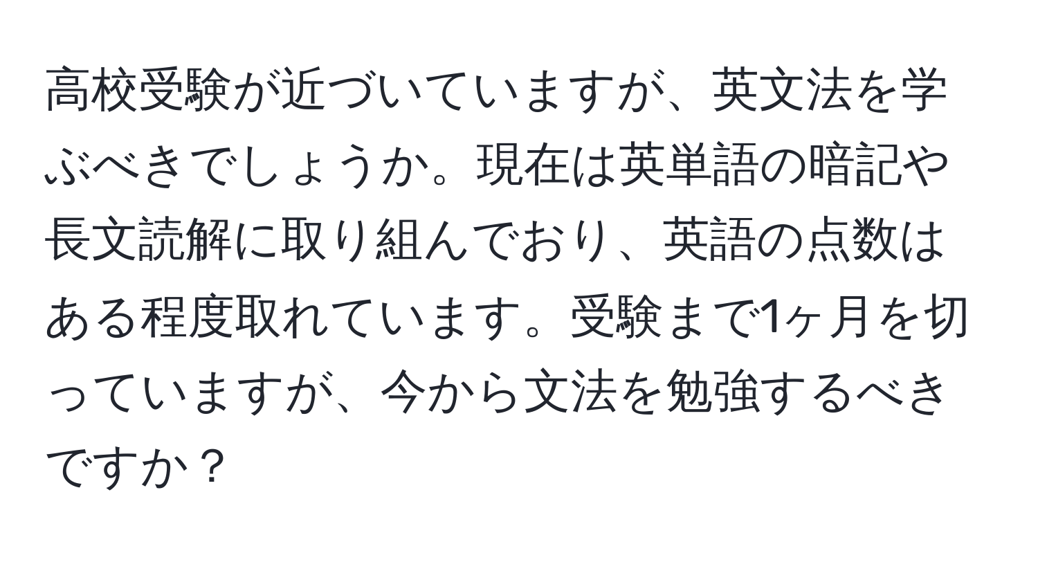 高校受験が近づいていますが、英文法を学ぶべきでしょうか。現在は英単語の暗記や長文読解に取り組んでおり、英語の点数はある程度取れています。受験まで1ヶ月を切っていますが、今から文法を勉強するべきですか？