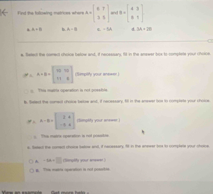 Find the following matrices where A=beginbmatrix 6&7 3&5endbmatrix and B=beginbmatrix 4&3 8&1endbmatrix
a. A+B b. A-B c. - 5A d. 3A+2B
a. Select the correct choice below and, if necessary, fill in the answer box to complete your choice.
a A+B=beginbmatrix 10&10 11&6endbmatrix (Simplify your answer.)
This matrix operation is not possible.
b. Select the correct choice below and, if necessary, fill in the answer box to complete your choice.
A-B=beginbmatrix 2&4 -5&4endbmatrix (Simplify your answer.)
This malrix operation is not possible.
s. Select the correct choice below and, if necessary, fill in the answer box to complete your choice.
A. -5A=□ (Simplify your answer.)
B. This matrix operation is not possible.
View an example Get more helo -