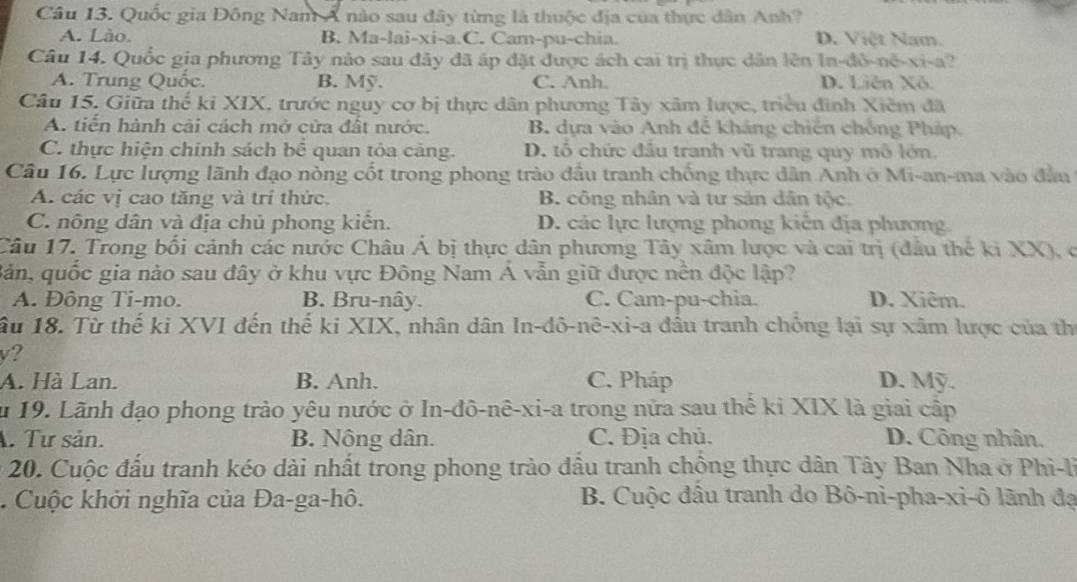 Quốc gia Đông Nam Á nào sau đây từng là thuộc địa của thực dân Anh?
A. Lào. B. Ma-lai-xi-a.C. Cam-pu-chia. D. Việt Nam.
Câu 14. Quốc gia phương Tây nào sau đây đã áp đặt được ách cai trị thực dân lên In-đỏ-nế-xi-a?
A. Trung Quốc. B. Mỹ. C. Anh. D. Liên Xô.
Câu 15. Giữa thể kỉ XIX. trước nguy cơ bị thực dân phương Tây xâm lược, triều đinh Xiêm đã
A. tiến hành cải cách mở cửa đất nước. B. dựa vào Anh để kháng chiến chống Pháp.
C. thực hiện chính sách bể quan tỏa cảng. D. tổ chức đầu tranh vũ trang quy mô lớn.
Câu 16. Lực lượng lãnh đạo nòng cốt trong phong trào đầu tranh chống thực dân Anh ở Mi-an-ma vào đầu
A. các vị cao tăng và trí thức. B. công nhân và tư sản dân tộc.
C. nông dân và địa chủ phong kiến. D. các lực lượng phong kiến địa phương.
Câu 17. Trong bối cảnh các nước Châu Á bị thực dân phương Tây xâm lược và cai trị (đâu the ki XX), c
Bản, quốc gia nào sau đây ở khu vực Đông Nam Á vẫn giữ được nền độc lập?
A. Đông Ti-mo. B. Bru-nây. C. Cam-pu-chia. D. Xiêm.
ầu 18. Từ thế ki XVI đến thế ki XIX, nhân dân In-đô-nê-xi-a đầu tranh chỏng lại sự xâm lược của thị
v?
A. Hà Lan. B. Anh. C. Pháp D. Mỹ.
u 19. Lãnh đạo phong trào yêu nước ở In-đô-nê-xi-a trong nửa sau thể ki XIX là giai cấp
A. Tư sản. B. Nông dân. C. Địa chủ. D. Công nhân.
* 20. Cuộc đấu tranh kéo dài nhất trong phong trào đầu tranh chồng thực dân Tây Ban Nha ở Phi-li. Cuộc khởi nghĩa của Đa-ga-hô. B. Cuộc đầu tranh do Bô-ni-pha-xi-ô lãnh đạ