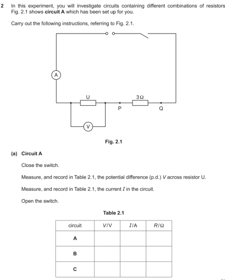 In this experiment, you will investigate circuits containing different combinations of resistors 
Fig. 2.1 shows circuit A which has been set up for you. 
Carry out the following instructions, referring to Fig. 2.1. 
Fig. 2.1 
(a) Circuit A 
Close the switch. 
Measure, and record in Table 2.1, the potential difference (p.d.) V across resistor U. 
Measure, and record in Table 2.1, the current I in the circuit. 
Open the switch. 
Table 2.1