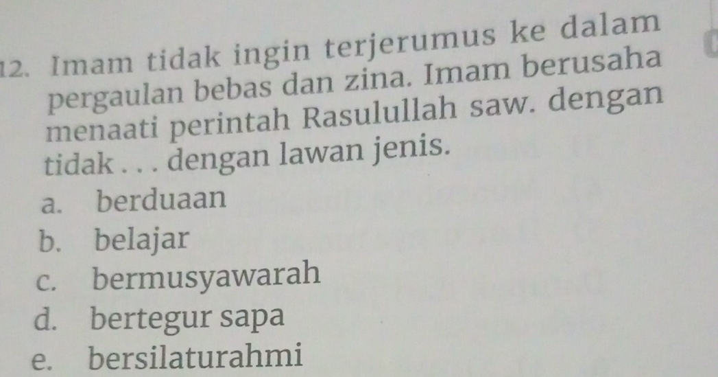 Imam tidak ingin terjerumus ke dalam
pergaulan bebas dan zina. Imam berusaha
menaati perintah Rasulullah saw. dengan
tidak . . . dengan lawan jenis.
a. berduaan
b. belajar
c. bermusyawarah
d. bertegur sapa
e. bersilaturahmi