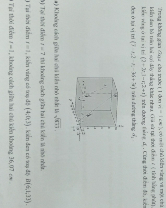 Trong không gian Oxyz cho trước ( 1 đơn vi=1cm) , có một chú kiến vàng và một chú 
kiến đen bò trên hai sợi dây thằng khác nhau. Giả sử tại thời điểm t ( tính bằng phút), 
kiến vàng ở tại vị trí (2+2t; 1-t;2+t) trên đường thắng d_1. Cùng thời điểm đó, kiến 
đen ở tại vị trí (7-t;2-t;-36+3t) trên đường thắng d_2. 
a) Khoảng cách giữa hai chú kiến nhỏ nhất là sqrt(833). 
b) Tại thời điểm t=7 thì khoảng cách giữa hai chú kiến là nhỏ nhất. 
) Tại thời điểm t=1 , kiến vàng có toạ độ (4;0;3). kiến đen có toạ độ B(6;1;33). 
Tại thời điểm t=1 , khoảng cách giữa hai chú kiến khoảng 36,07 cm.