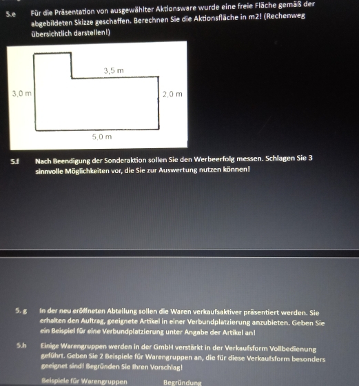 Für die Präsentation von ausgewählter Aktionsware wurde eine freie Fläche gemäß der 
abgebildeten Skizze geschaffen. Berechnen Sie die Aktionsfläche in m2! (Rechenweg 
übersichtlich darstellen!) 
5.f Nach Beendigung der Sonderaktion sollen Sie den Werbeerfolg messen. Schlagen Sie 3
sinnvolle Möglichkeiten vor, die Sie zur Auswertung nutzen können! 
5. g In der neu eröffneten Abteilung sollen die Waren verkaufsaktiver präsentiert werden. Sie 
erhalten den Auftrag, geeignete Artikel in einer Verbundplatzierung anzubieten. Geben Sie 
ein Beispiel für eine Verbundplatzierung unter Angabe der Artikel an! 
5.h Einige Warengruppen werden in der GmbH verstärkt in der Verkaufsform Vollbedienung 
geführt. Geben Sie 2 Beispiele für Warengruppen an, die für diese Verkaufsform besonders 
geeignet sind! Begründen Sie Ihren Vorschlag! 
Beispiele für Warengruppen Begründung