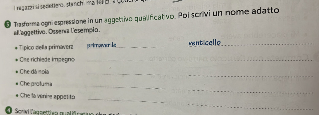 ragazzi si sedettero, stanchi ma felici, a youc 
❸ Trasforma ogni espressione in un aggettivo qualificativo. Poi scrivi un nome adatto 
all’aggettivo. Osserva l’esempio. 
Tipico della primavera primaverile_ venticello_ 
Che richiede impegno_ 
_ 
_ 
_ 
Che dà noia 
_ 
_ 
Che profuma 
_ 
Che fa venire appetito 
_ 
4 Scrivi l'aqgettivo qualificativo c