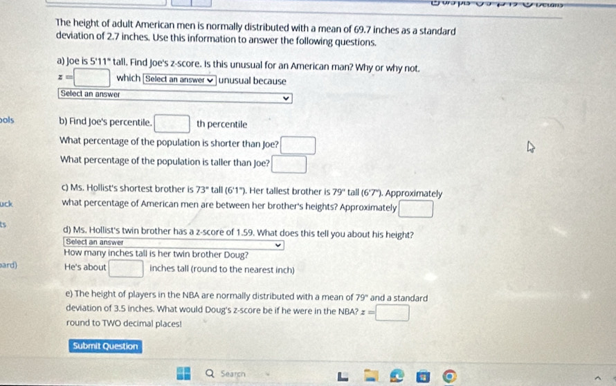 The height of adult American men is normally distributed with a mean of 69.7 inches as a standard 
deviation of 2.7 inches. Use this information to answer the following questions. 
a) Joe is 5'11'' tall. Find Joe's z-score. is this unusual for an American man? Why or why not.
z=□ which [Select an answer ] unusual because 
Select an answer 
ols b) Find Joe's percentile. □ th percentile 
What percentage of the population is shorter than Joe? □ 
What percentage of the population is taller than Joe? □ 
c) Ms. Hollist's shortest brother is 73° tall (6'1''). Her tallest brother is 79° tall (6°7°). Approximately 
uck what percentage of American men are between her brother's heights? Approximately □ 
is d) Ms. Hollist's twin brother has a z-score of 1.59. What does this tell you about his height? 
Select an answer 
How many inches tall is her twin brother Doug? 
bard) He's about □ inches tall (round to the nearest inch) 
e) The height of players in the NBA are normally distributed with a mean of 79° and a standard 
deviation of 3.5 inches. What would Doug's z-score be if he were in the NBA? z=□
round to TWO decimal places! 
Submit Question 
QSearch