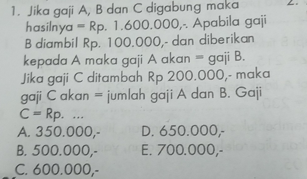 Jika gaji A, B dan C digabung maka
hasilnya =Rp.1.600.000 ,- Apabila gaji
B diambil Rp. 100.000 ,- dan diberikan
kepada A maka gaji A akan = g aji B.
Jika gaji C ditambah Rp 200.000,- maka
gaji C akan = jumlah gaji A dan B. Gaji
C=Rp...
A. 350.000,- D. 650.000,-
B. 500.000,- E. 700.000,-
C. 600.000,-