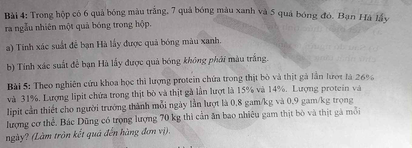 Trong hộp có 6 quả bóng màu trắng, 7 quả bóng màu xanh và 5 quả bóng đỏ. Bạn Hà lấy 
ra ngẫu nhiên một quả bóng trong hộp. 
a) Tính xác suất để bạn Hà lấy được quả bóng màu xanh. 
b) Tính xác suất để bạn Hà lấy được quả bóng không phải màu trắng. 
Bài 5: Theo nghiên cứu khoa học thì lượng protein chứa trong thịt bò và thịt gà lần lượt là 26%
và 31%. Lượng lipit chứa trong thịt bò và thịt gà lần lượt là 15% và 14%. Lượng protein và 
lipit cần thiết cho người trưởng thành mỗi ngày lần lượt là 0,8 gam/kg và 0,9 gam/kg trọng 
lượng cơ thể. Bác Dũng có trọng lượng 70 kg thì cần ăn bao nhiêu gam thịt bò và thịt gà mỗi 
ngày? (Làm tròn kết quả đến hàng đơn vị).