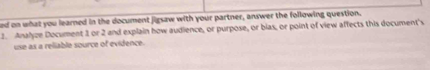 ed on what you learned in the document jigsaw with your partner, answer the following question. 
1. Analyze Document 1 or 2 and explain how audience, or purpose, or bias, or point of view affects this document's 
use as a reliable source of evidence.